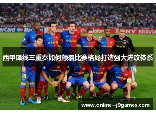 西甲锋线三重奏如何颠覆比赛格局打造强大进攻体系