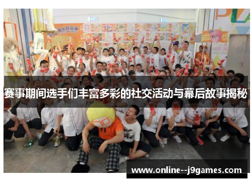 赛事期间选手们丰富多彩的社交活动与幕后故事揭秘