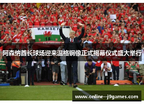 阿森纳酋长球场迎来温格铜像正式揭幕仪式盛大举行 阿森纳酋长球场迎来温格铜像正式揭幕仪式盛大举行