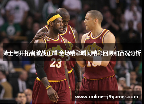 骑士与开拓者激战正酣 全场精彩瞬间精彩回顾和赛况分析